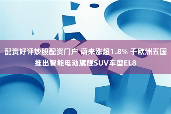 配资好评炒股配资门户 蔚来涨超1.8% 于欧洲五国推出智能电动旗舰SUV车型EL8