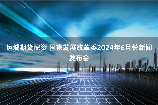 运城期货配资 国家发展改革委2024年6月份新闻发布会