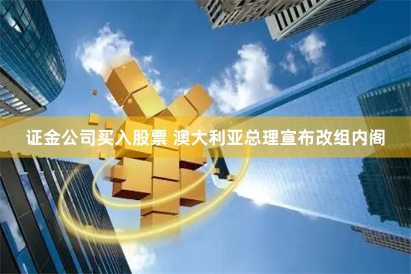 证金公司买入股票 澳大利亚总理宣布改组内阁