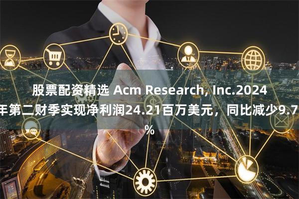 股票配资精选 Acm Research, Inc.2024财年第二财季实现净利润24.21百万美元，同比减少9.77%