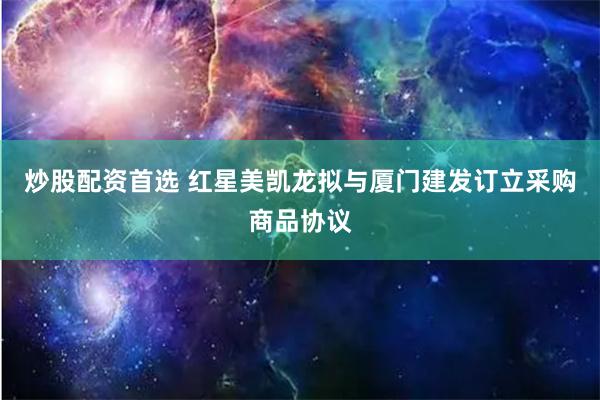 炒股配资首选 红星美凯龙拟与厦门建发订立采购商品协议