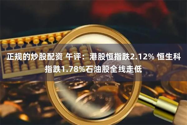 正规的炒股配资 午评：港股恒指跌2.12% 恒生科指跌1.78%石油股全线走低