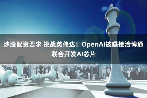 炒股配资要求 挑战英伟达！OpenAI被曝接洽博通联合开发AI芯片