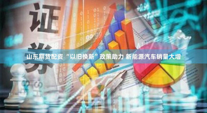 山东期货配资 “以旧换新”政策助力 新能源汽车销量大增