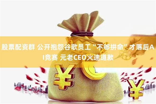 股票配资群 公开抱怨谷歌员工“不够拼命”才落后AI竞赛 元老CEO火速道歉