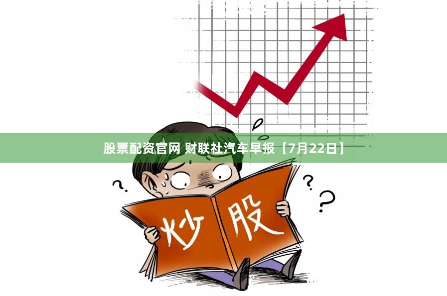 股票配资官网 财联社汽车早报【7月22日】