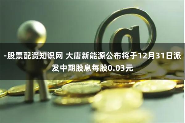 -股票配资知识网 大唐新能源公布将于12月31日派发中期股息每股0.03元