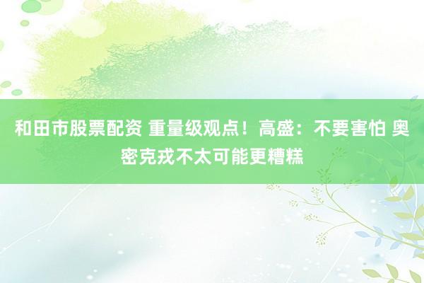 和田市股票配资 重量级观点！高盛：不要害怕 奥密克戎不太可能更糟糕