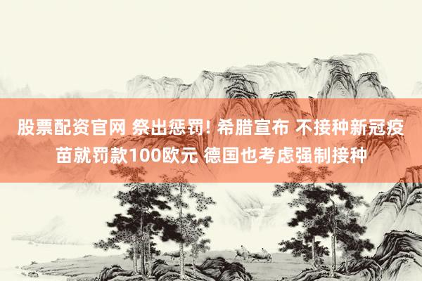 股票配资官网 祭出惩罚! 希腊宣布 不接种新冠疫苗就罚款100欧元 德国也考虑强制接种