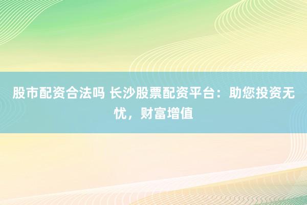 股市配资合法吗 长沙股票配资平台：助您投资无忧，财富增值