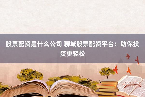 股票配资是什么公司 聊城股票配资平台：助你投资更轻松