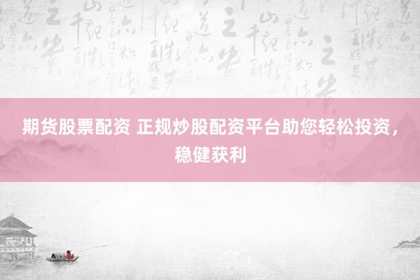 期货股票配资 正规炒股配资平台助您轻松投资，稳健获利