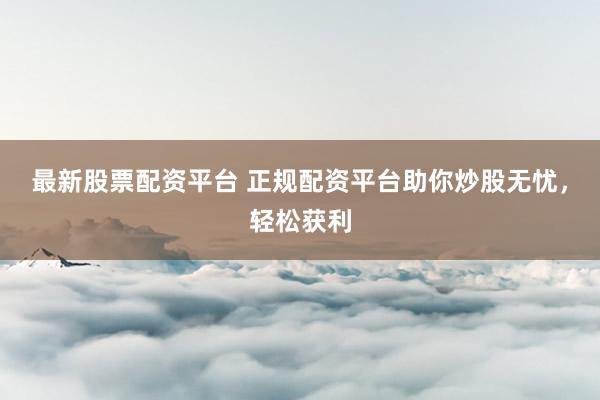 最新股票配资平台 正规配资平台助你炒股无忧，轻松获利