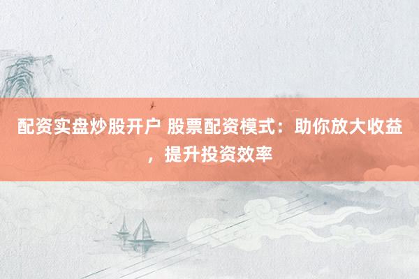 配资实盘炒股开户 股票配资模式：助你放大收益，提升投资效率