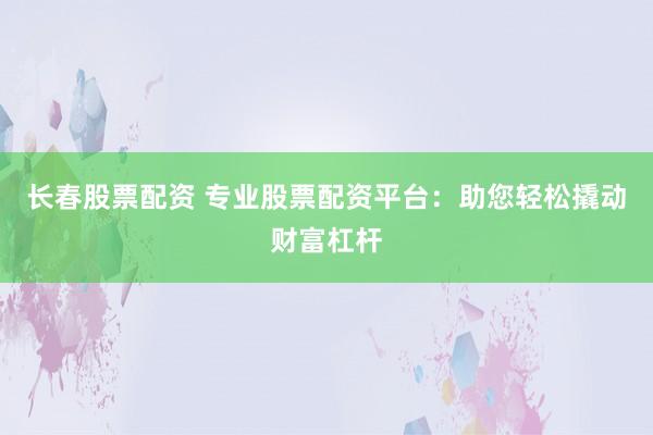 长春股票配资 专业股票配资平台：助您轻松撬动财富杠杆