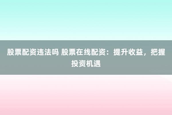 股票配资违法吗 股票在线配资：提升收益，把握投资机遇