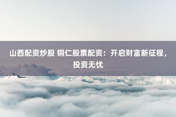 山西配资炒股 铜仁股票配资：开启财富新征程，投资无忧