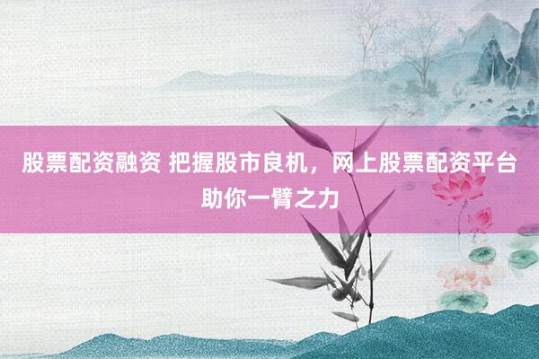股票配资融资 把握股市良机，网上股票配资平台助你一臂之力