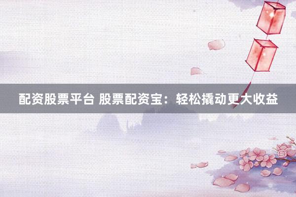 配资股票平台 股票配资宝：轻松撬动更大收益