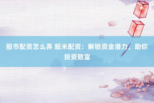 股市配资怎么弄 股米配资：解锁资金潜力，助你投资致富