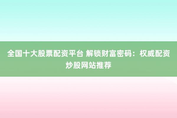 全国十大股票配资平台 解锁财富密码：权威配资炒股网站推荐