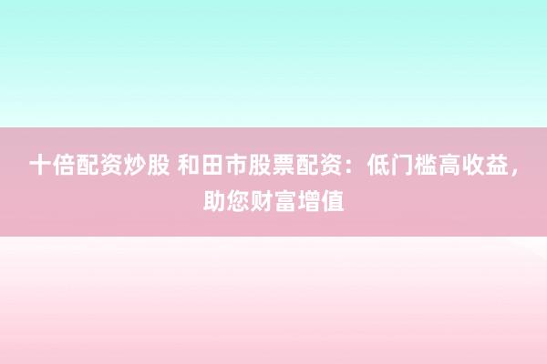 十倍配资炒股 和田市股票配资：低门槛高收益，助您财富增值