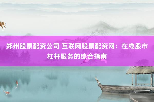 郑州股票配资公司 互联网股票配资网：在线股市杠杆服务的综合指南