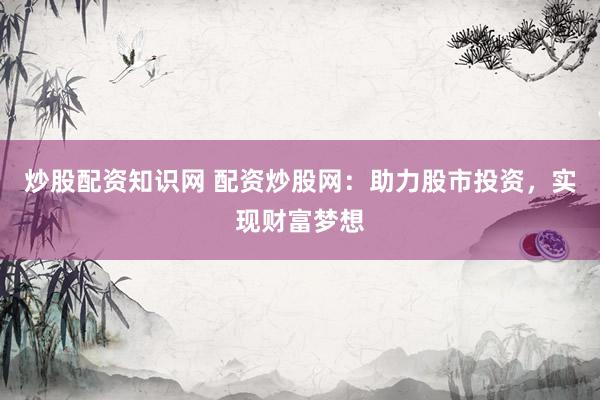 炒股配资知识网 配资炒股网：助力股市投资，实现财富梦想