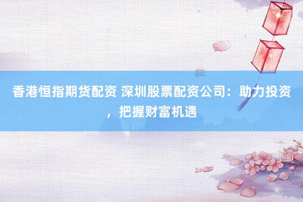 香港恒指期货配资 深圳股票配资公司：助力投资，把握财富机遇