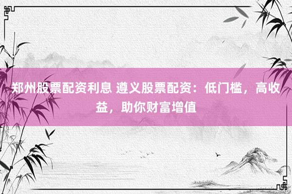 郑州股票配资利息 遵义股票配资：低门槛，高收益，助你财富增值