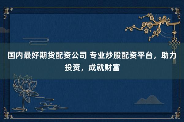 国内最好期货配资公司 专业炒股配资平台，助力投资，成就财富