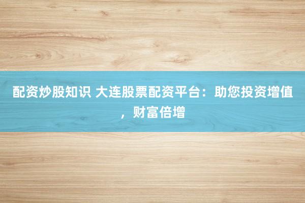 配资炒股知识 大连股票配资平台：助您投资增值，财富倍增