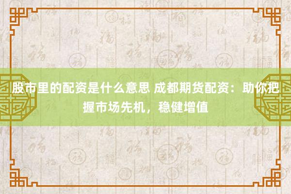 股市里的配资是什么意思 成都期货配资：助你把握市场先机，稳健增值