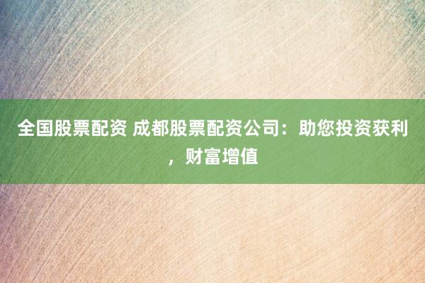 全国股票配资 成都股票配资公司：助您投资获利，财富增值