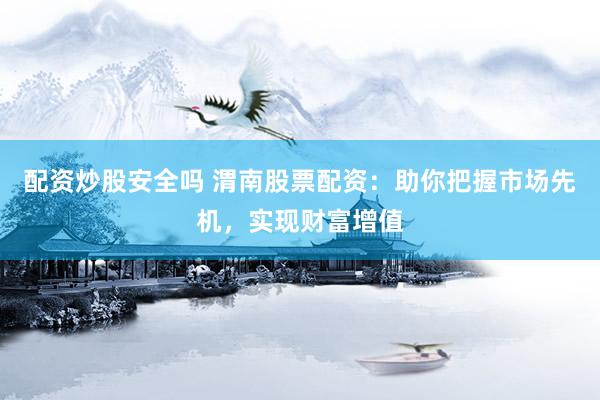 配资炒股安全吗 渭南股票配资：助你把握市场先机，实现财富增值