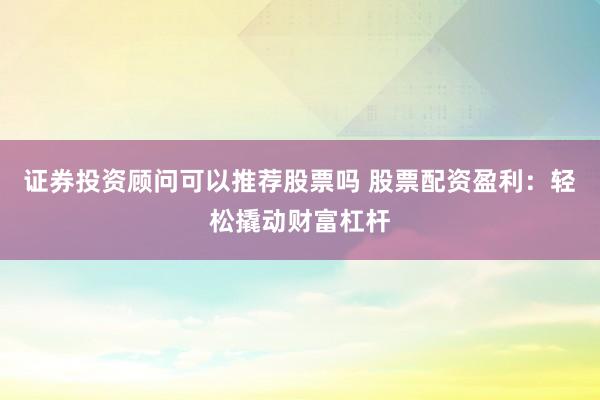 证券投资顾问可以推荐股票吗 股票配资盈利：轻松撬动财富杠杆