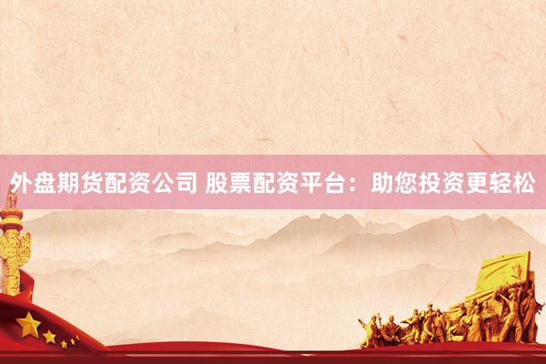 外盘期货配资公司 股票配资平台：助您投资更轻松