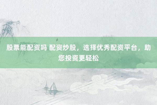 股票能配资吗 配资炒股，选择优秀配资平台，助您投资更轻松