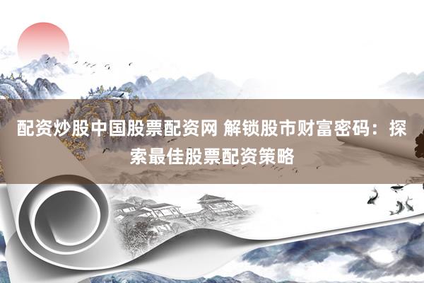 配资炒股中国股票配资网 解锁股市财富密码：探索最佳股票配资策略