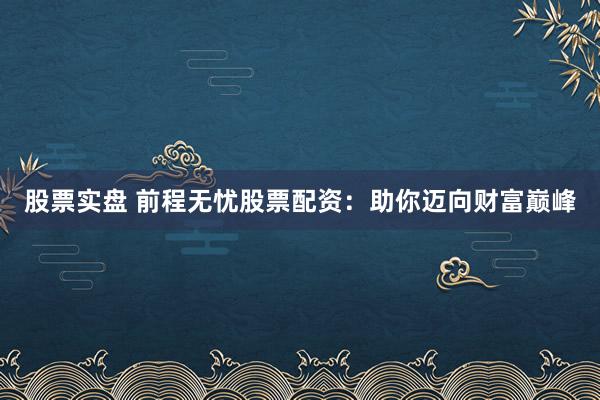 股票实盘 前程无忧股票配资：助你迈向财富巅峰