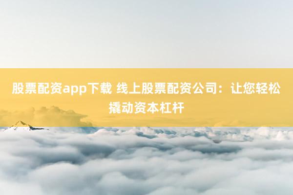 股票配资app下载 线上股票配资公司：让您轻松撬动资本杠杆