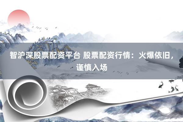 智沪深股票配资平台 股票配资行情：火爆依旧，谨慎入场