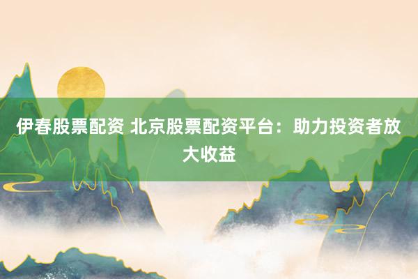 伊春股票配资 北京股票配资平台：助力投资者放大收益