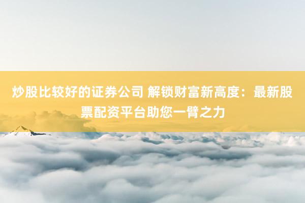 炒股比较好的证券公司 解锁财富新高度：最新股票配资平台助您一臂之力