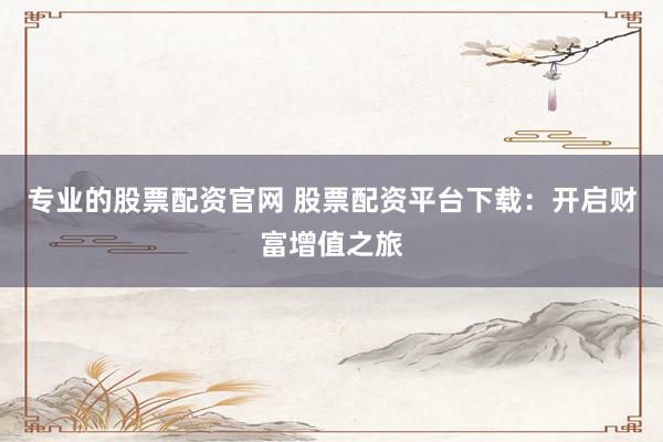 专业的股票配资官网 股票配资平台下载：开启财富增值之旅