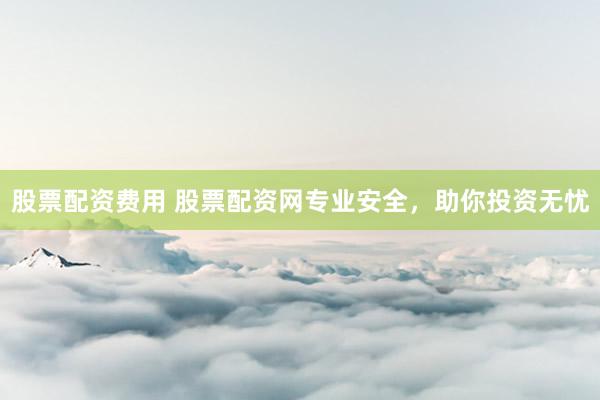 股票配资费用 股票配资网专业安全，助你投资无忧