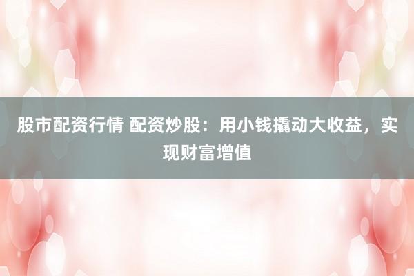 股市配资行情 配资炒股：用小钱撬动大收益，实现财富增值