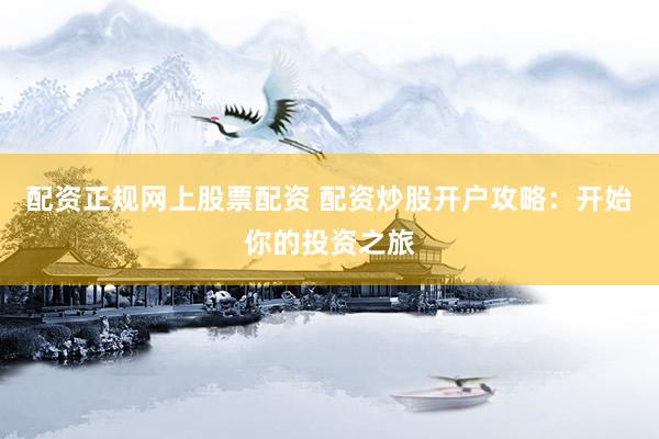 配资正规网上股票配资 配资炒股开户攻略：开始你的投资之旅