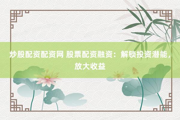 炒股配资配资网 股票配资融资：解锁投资潜能，放大收益