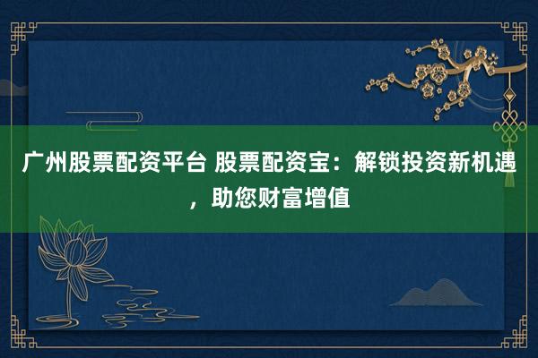 广州股票配资平台 股票配资宝：解锁投资新机遇，助您财富增值